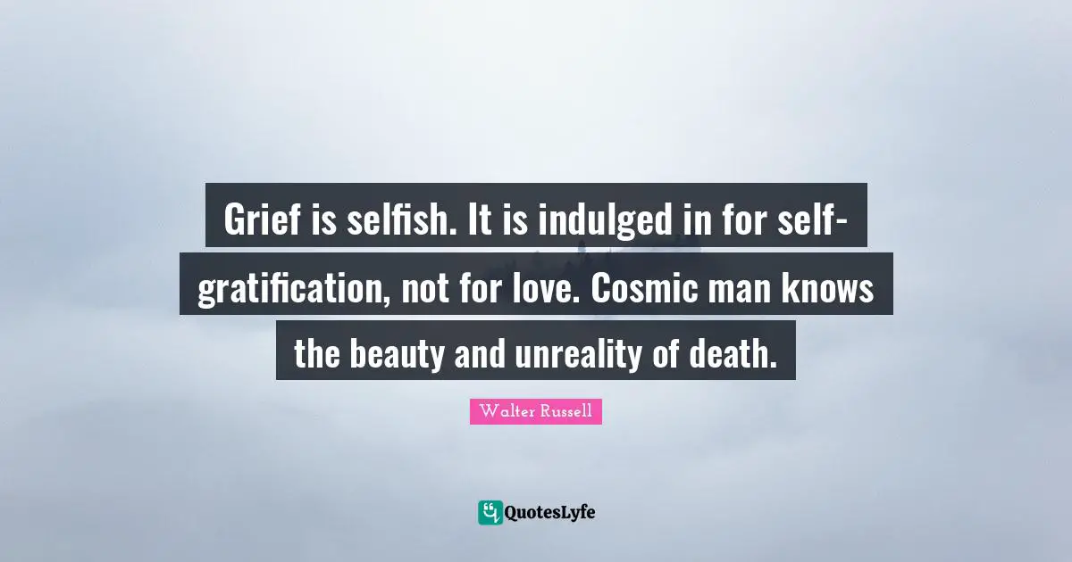 Grief is selfish. It is indulged in for self-gratification, not for love. Cosmic man knows the beauty and unreality of death.