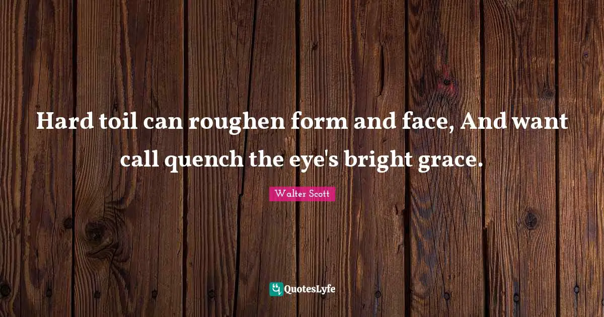 Hard toil can roughen form and face, And want call quench the eye's bright grace.