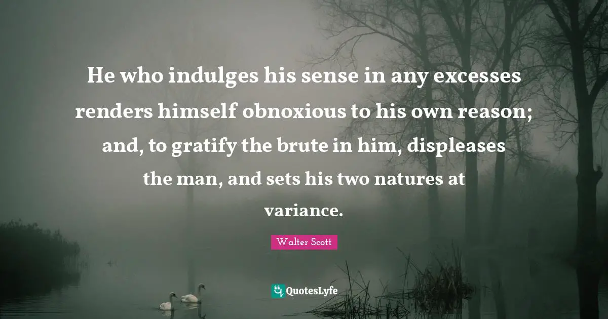 He who indulges his sense in any excesses renders himself obnoxious to his own reason; and, to gratify the brute in him, displeases the man, and sets his two natures at variance.