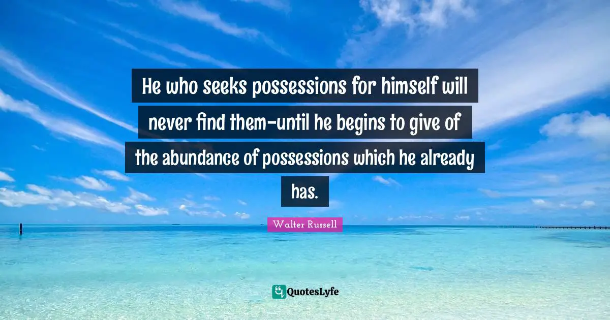 He who seeks possessions for himself will never find them-until he begins to give of the abundance of possessions which he already has.