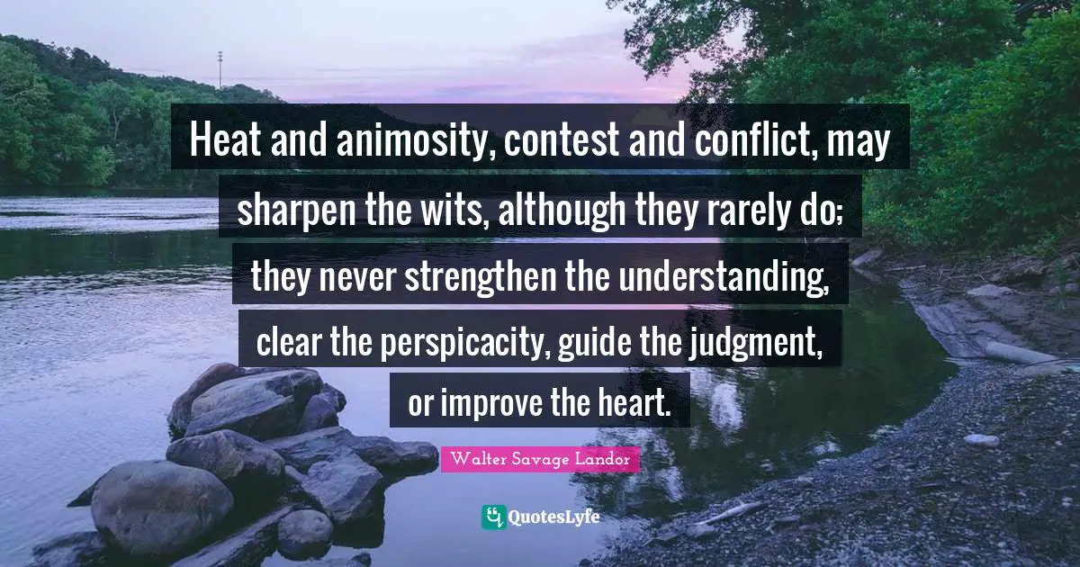 Walter Savage Landor Quotes: "Heat and animosity, contest and conflict, may sharpen the wits, although they rarely do; they never strengthen the understanding, clear the perspicacity, guide the judgment, or improve the heart."