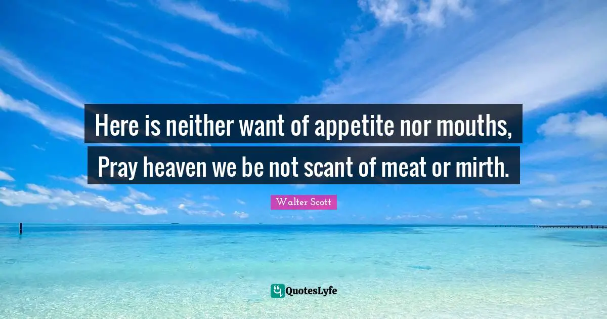 Here is neither want of appetite nor mouths, Pray heaven we be not scant of meat or mirth.