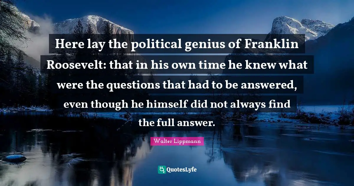 Here lay the political genius of Franklin Roosevelt: that in his own time he knew what were the questions that had to be answered, even though he himself did not always find the full answer.