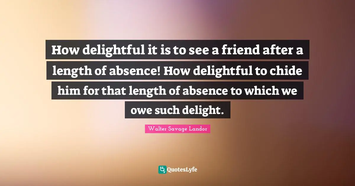 How delightful it is to see a friend after a length of absence! How delightful to chide him for that length of absence to which we owe such delight.