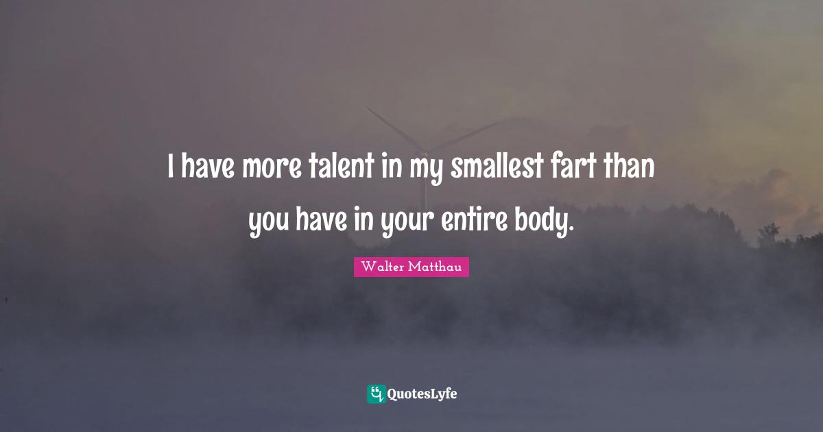 I have more talent in my smallest fart than you have in your entire body.