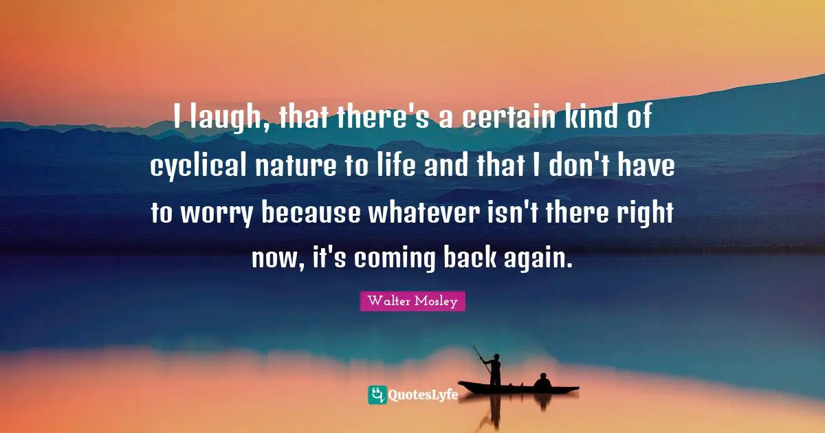 I laugh, that there's a certain kind of cyclical nature to life and that I don't have to worry because whatever isn't there right now, it's coming back again.