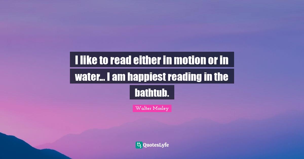 I like to read either in motion or in water... I am happiest reading in the bathtub.