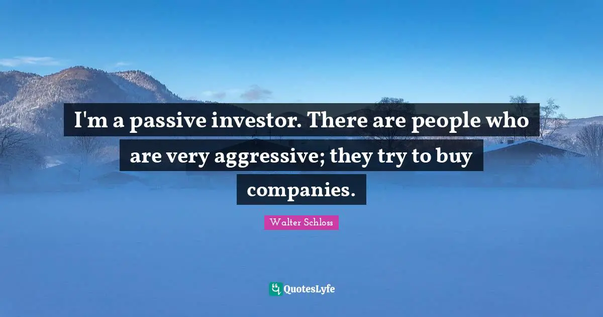 I'm a passive investor. There are people who are very aggressive; they try to buy companies.