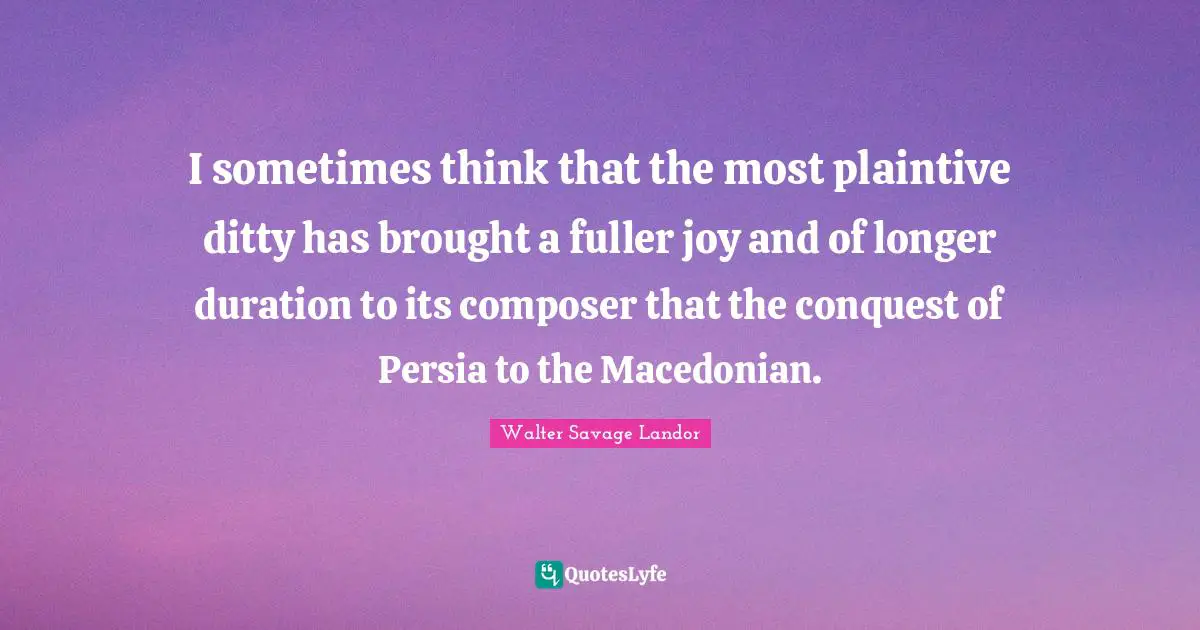 I sometimes think that the most plaintive ditty has brought a fuller joy and of longer duration to its composer that the conquest of Persia to the Macedonian.
