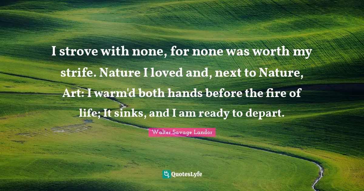 Walter Savage Landor Quotes: "I strove with none, for none was worth my strife. Nature I loved and, next to Nature, Art: I warm'd both hands before the fire of life; It sinks, and I am ready to depart."