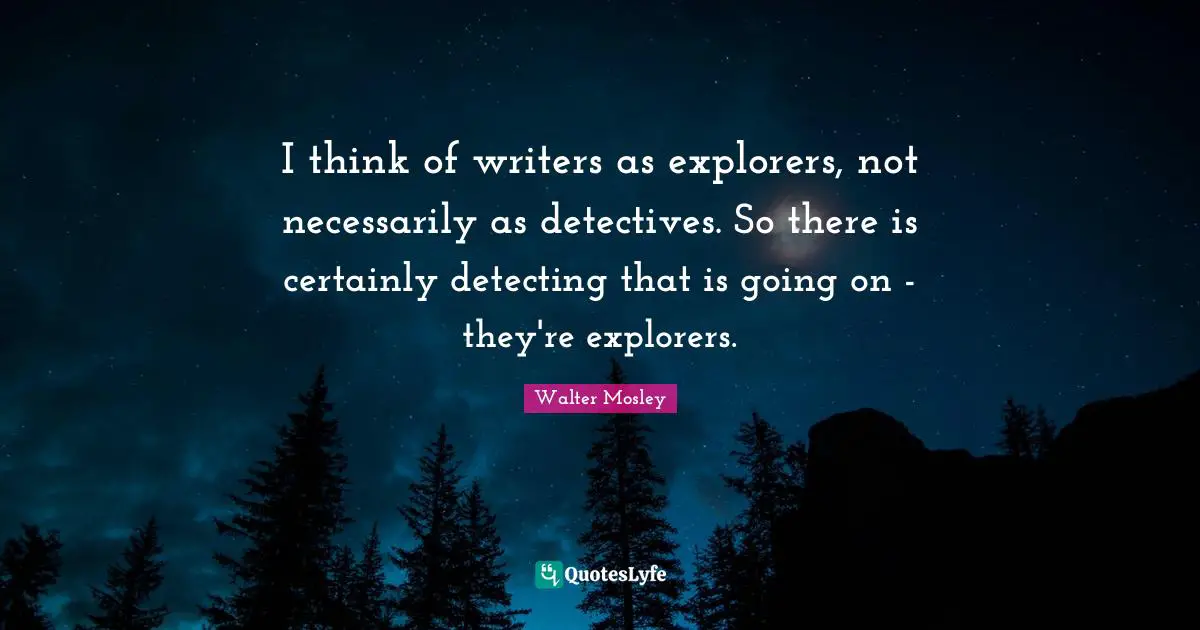 I think of writers as explorers, not necessarily as detectives. So there is certainly detecting that is going on - they're explorers.
