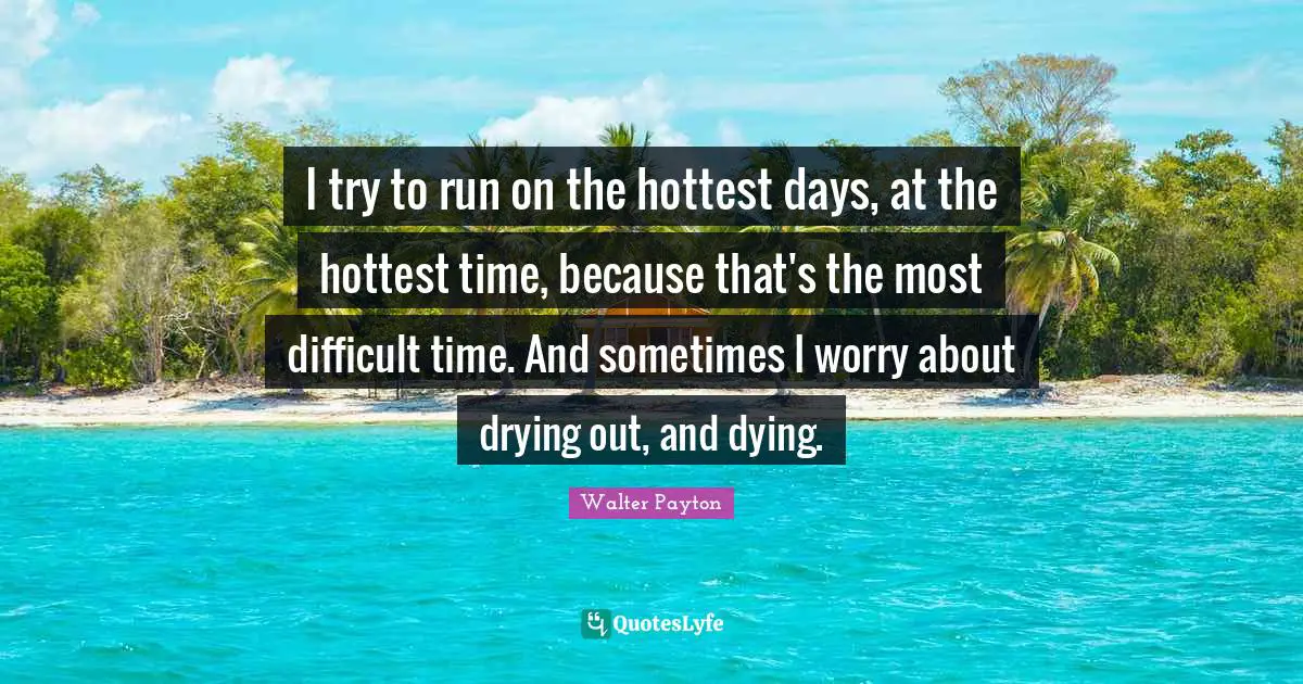I try to run on the hottest days, at the hottest time, because that's the most difficult time. And sometimes I worry about drying out, and dying.