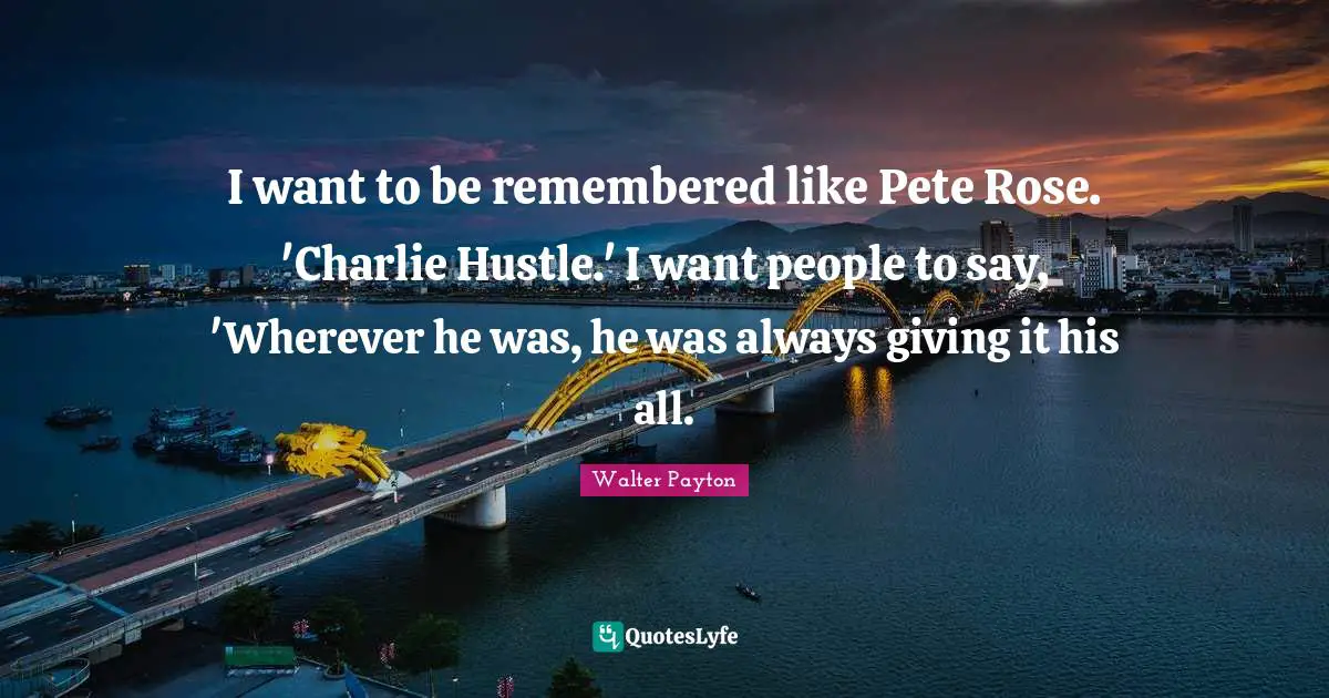 Rose Quotes: "I want to be remembered like Pete Rose. 'Charlie Hustle.' I want people to say, 'Wherever he was, he was always giving it his all."