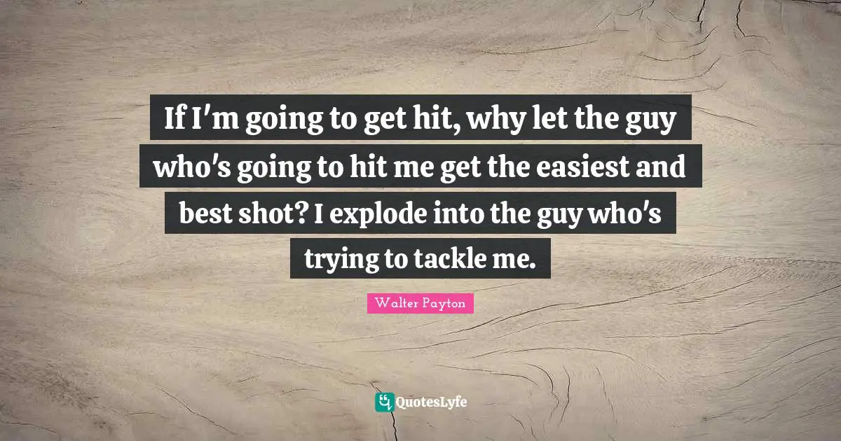 Shots Quotes: "If I'm going to get hit, why let the guy who's going to hit me get the easiest and best shot? I explode into the guy who's trying to tackle me."