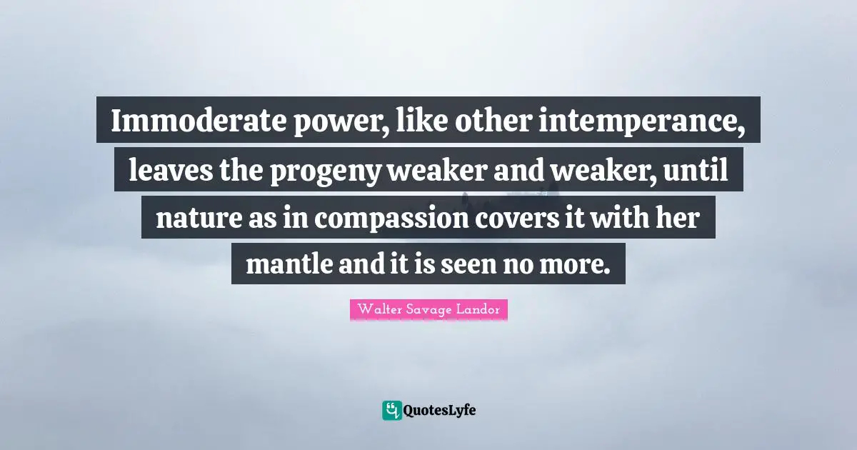 Immoderate power, like other intemperance, leaves the progeny weaker and weaker, until nature as in compassion covers it with her mantle and it is seen no more.