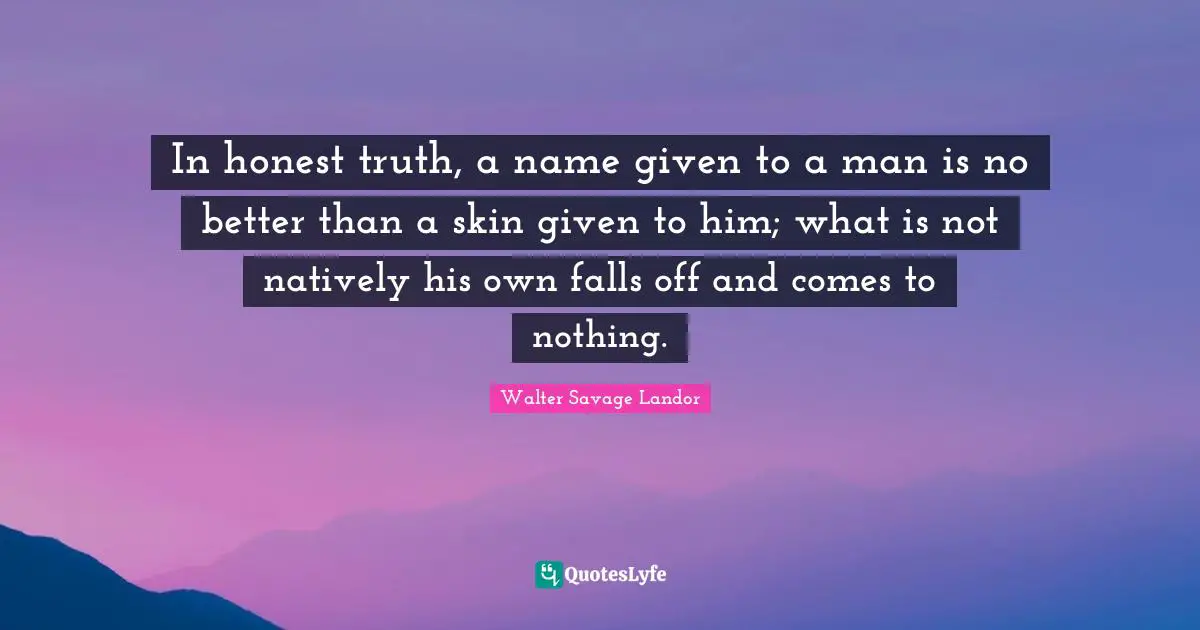 In honest truth, a name given to a man is no better than a skin given to him; what is not natively his own falls off and comes to nothing.