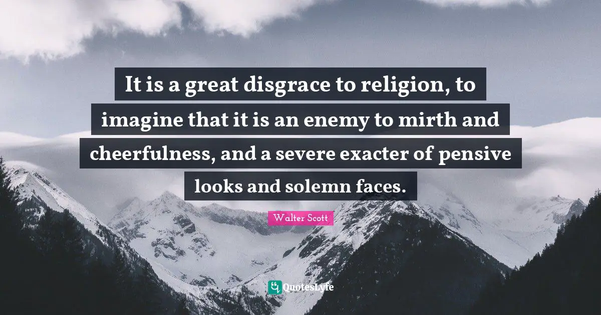 It is a great disgrace to religion, to imagine that it is an enemy to mirth and cheerfulness, and a severe exacter of pensive looks and solemn faces.