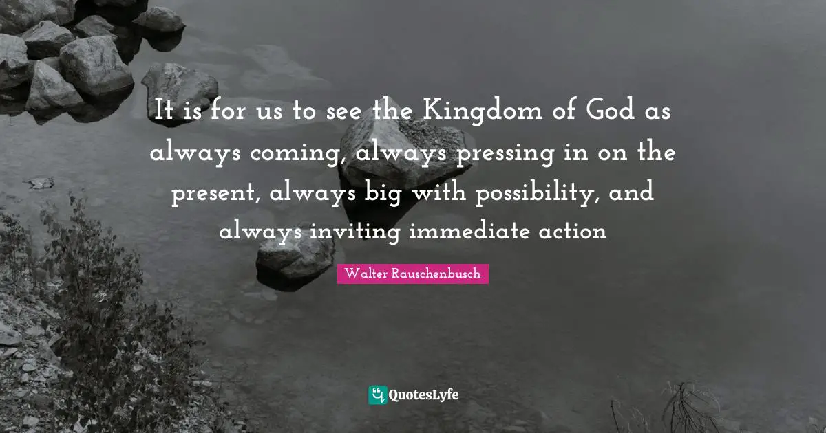 It is for us to see the Kingdom of God as always coming, always pressing in on the present, always big with possibility, and always inviting immediate action