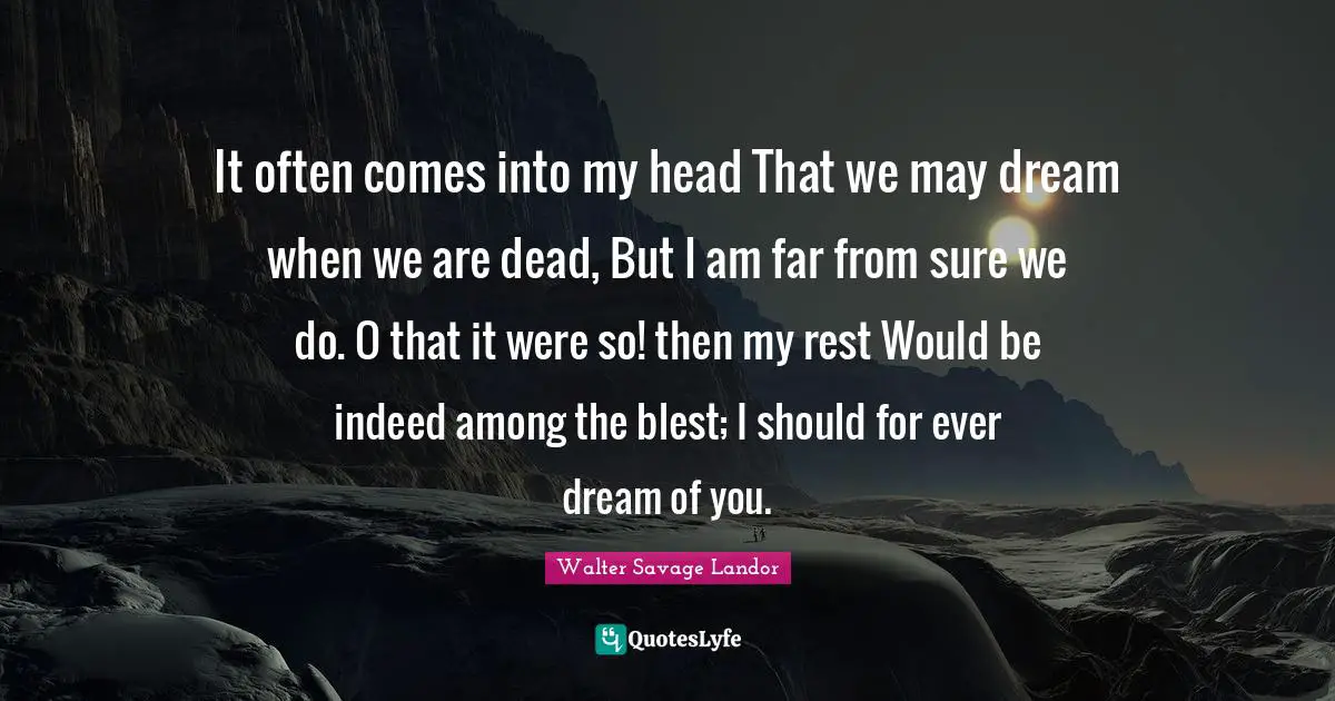 It often comes into my head That we may dream when we are dead, But I am far from sure we do. O that it were so! then my rest Would be indeed among the blest; I should for ever dream of you.