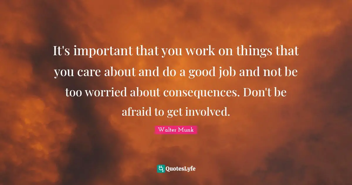 It's important that you work on things that you care about and do a good job and not be too worried about consequences. Don't be afraid to get involved.