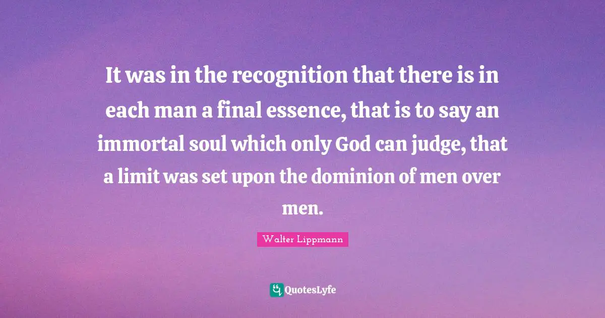 It was in the recognition that there is in each man a final essence, that is to say an immortal soul which only God can judge, that a limit was set upon the dominion of men over men.