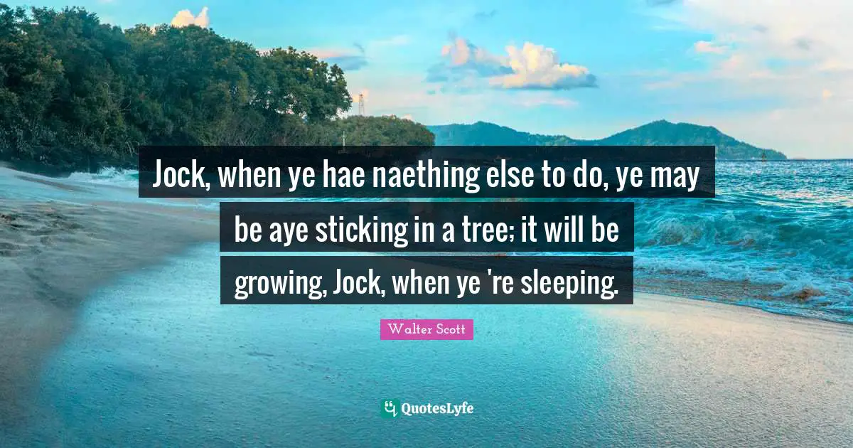 Jock, when ye hae naething else to do, ye may be aye sticking in a tree; it will be growing, Jock, when ye 're sleeping.