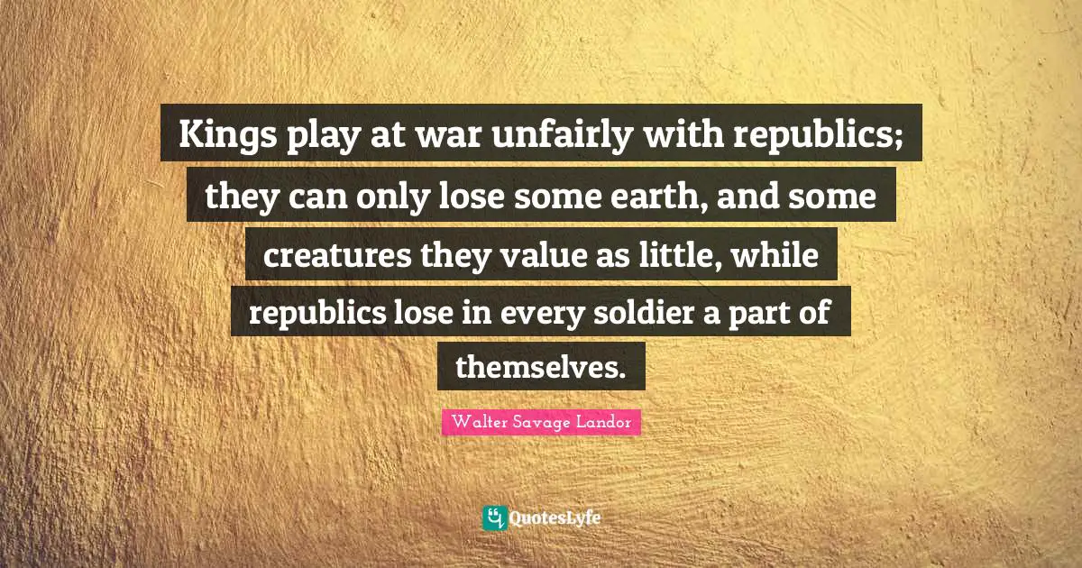 Kings play at war unfairly with republics; they can only lose some earth, and some creatures they value as little, while republics lose in every soldier a part of themselves.