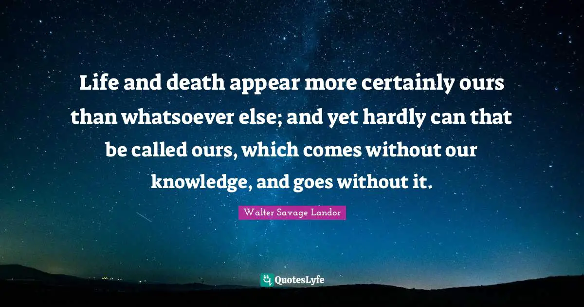 Life and death appear more certainly ours than whatsoever else; and yet hardly can that be called ours, which comes without our knowledge, and goes without it.