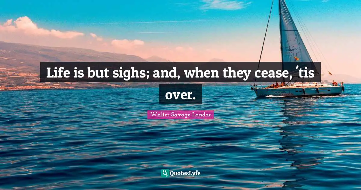 Life is but sighs; and, when they cease, 'tis over.