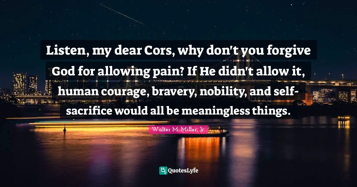 Walter M. Miller Jr. Quotes: "Listen, my dear Cors, why don't you forgive God for allowing pain? If He didn't allow it, human courage, bravery, nobility, and self-sacrifice would all be meaningless things."