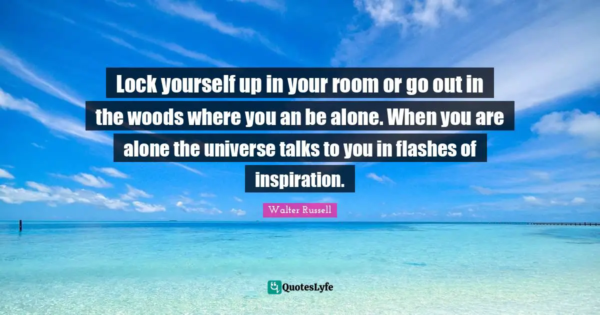Lock yourself up in your room or go out in the woods where you an be alone. When you are alone the universe talks to you in flashes of inspiration.