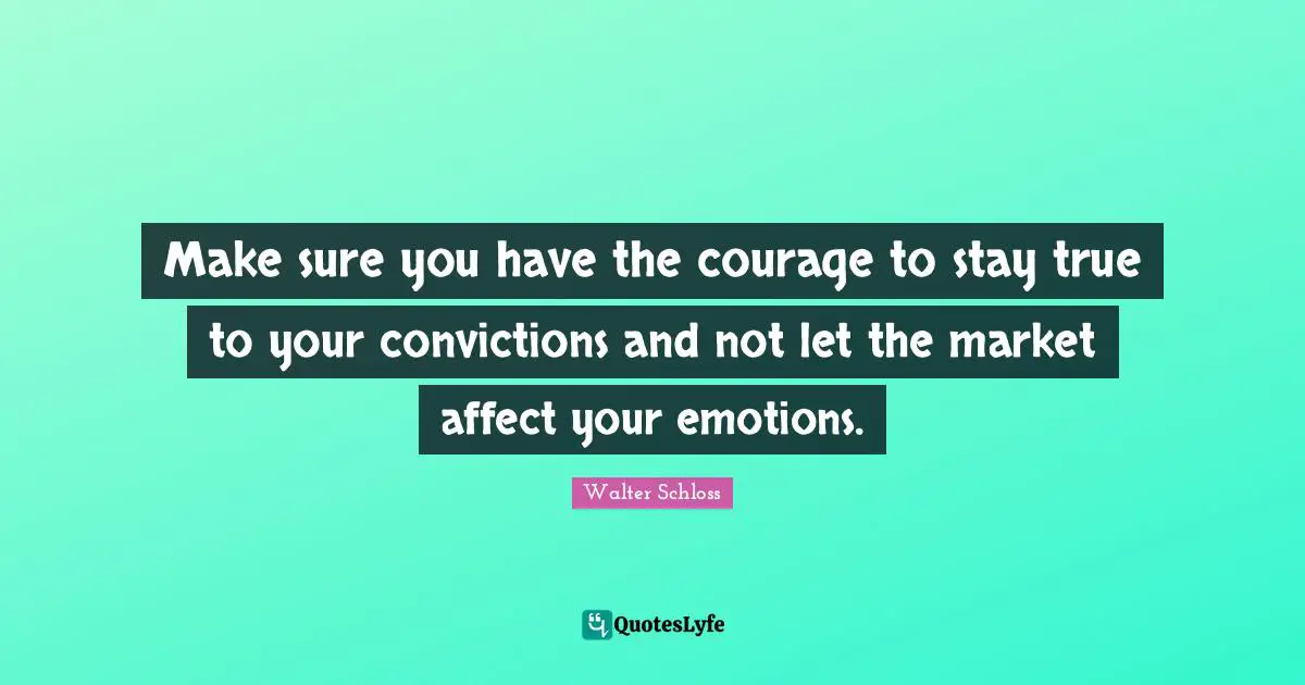Make sure you have the courage to stay true to your convictions and not let the market affect your emotions.