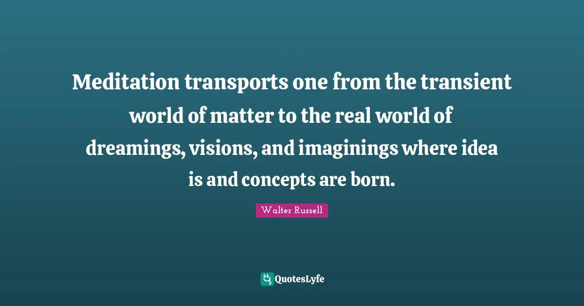Meditation transports one from the transient world of matter to the real world of dreamings, visions, and imaginings where idea is and concepts are born.
