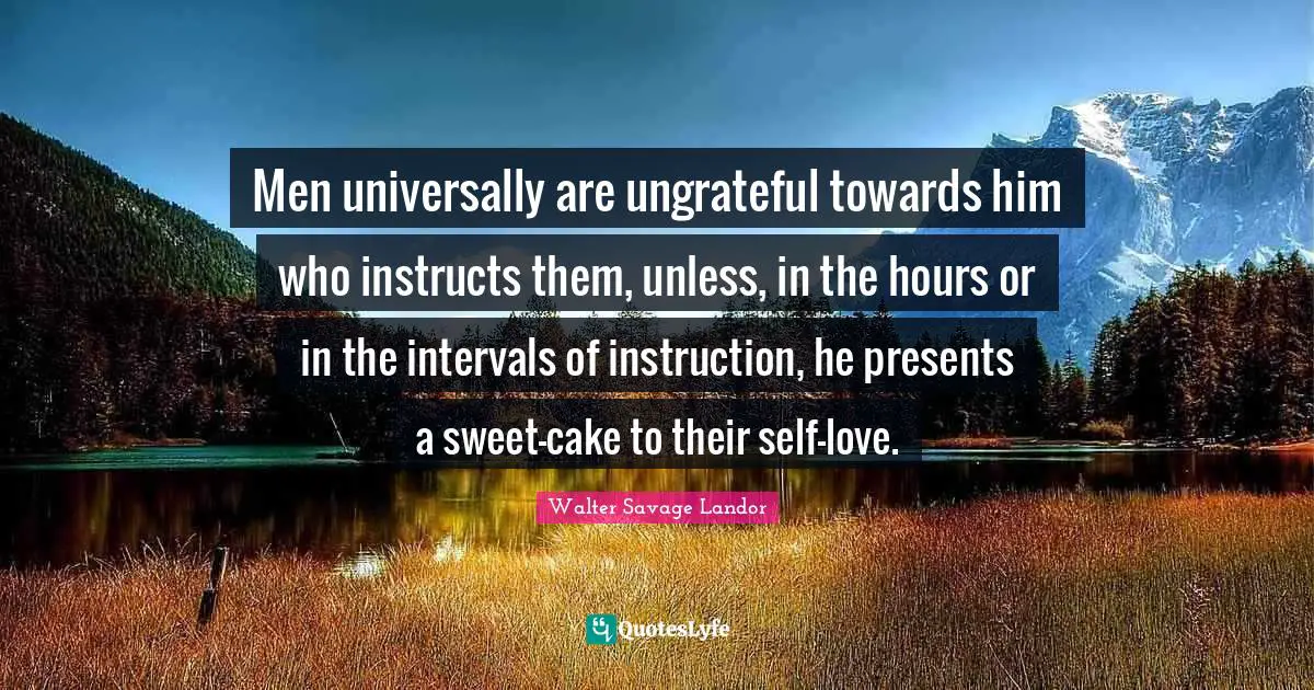Men universally are ungrateful towards him who instructs them, unless, in the hours or in the intervals of instruction, he presents a sweet-cake to their self-love.