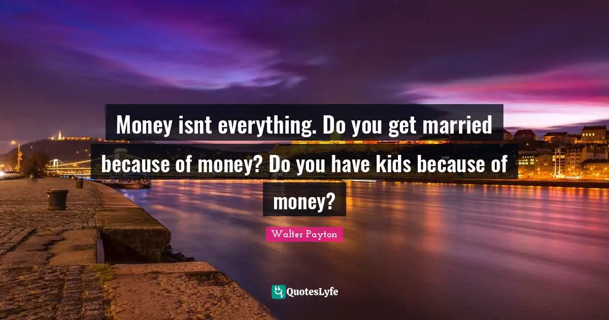 Money isnt everything. Do you get married because of money? Do you have kids because of money?