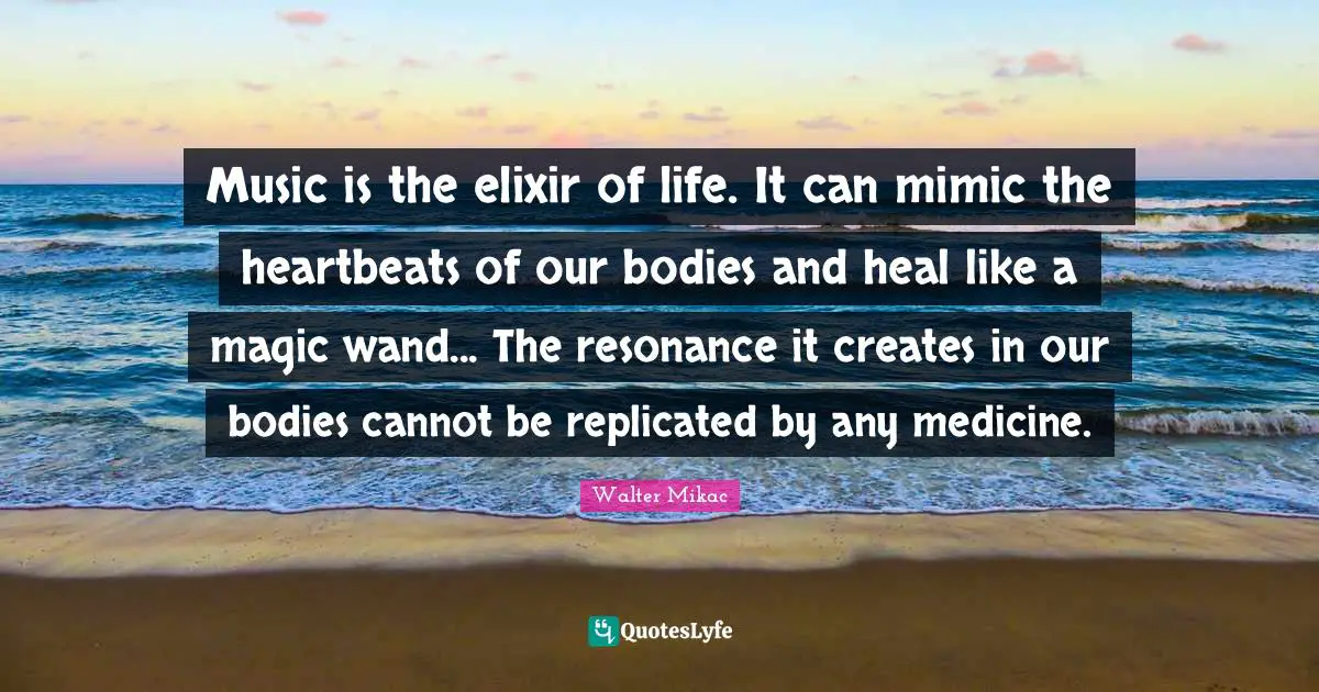 Music is the elixir of life. It can mimic the heartbeats of our bodies and heal like a magic wand... The resonance it creates in our bodies cannot be replicated by any medicine.