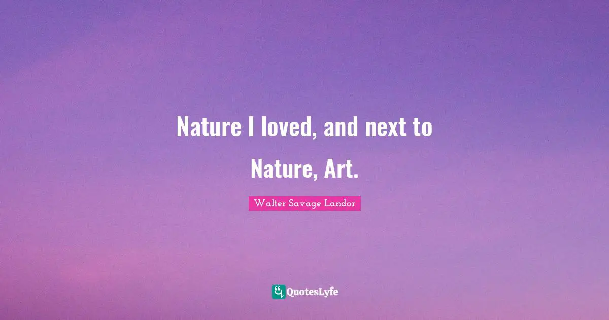 Nature I loved, and next to Nature, Art.