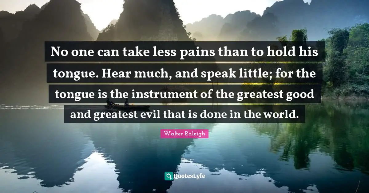 No one can take less pains than to hold his tongue. Hear much, and speak little; for the tongue is the instrument of the greatest good and greatest evil that is done in the world.