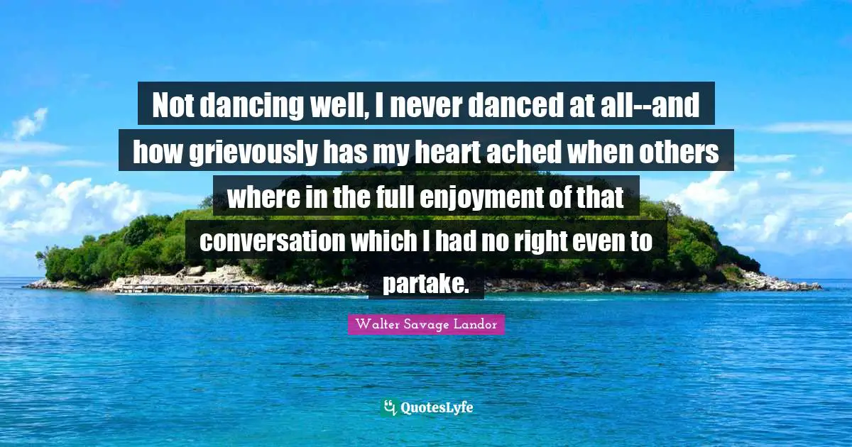 Not dancing well, I never danced at all--and how grievously has my heart ached when others where in the full enjoyment of that conversation which I had no right even to partake.