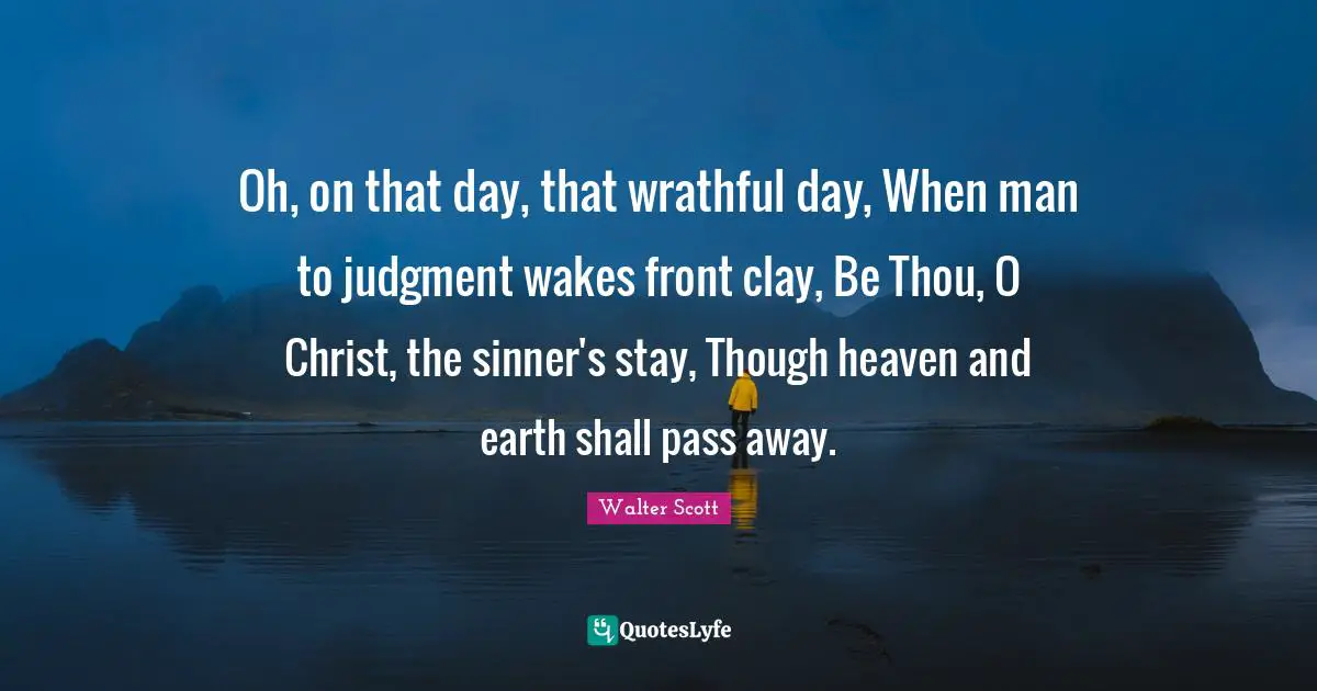 Oh, on that day, that wrathful day, When man to judgment wakes front clay, Be Thou, O Christ, the sinner's stay, Though heaven and earth shall pass away.