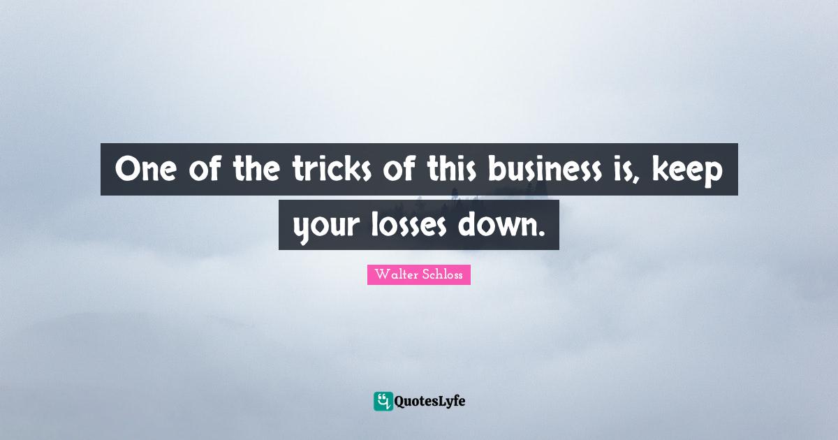 One of the tricks of this business is, keep your losses down.