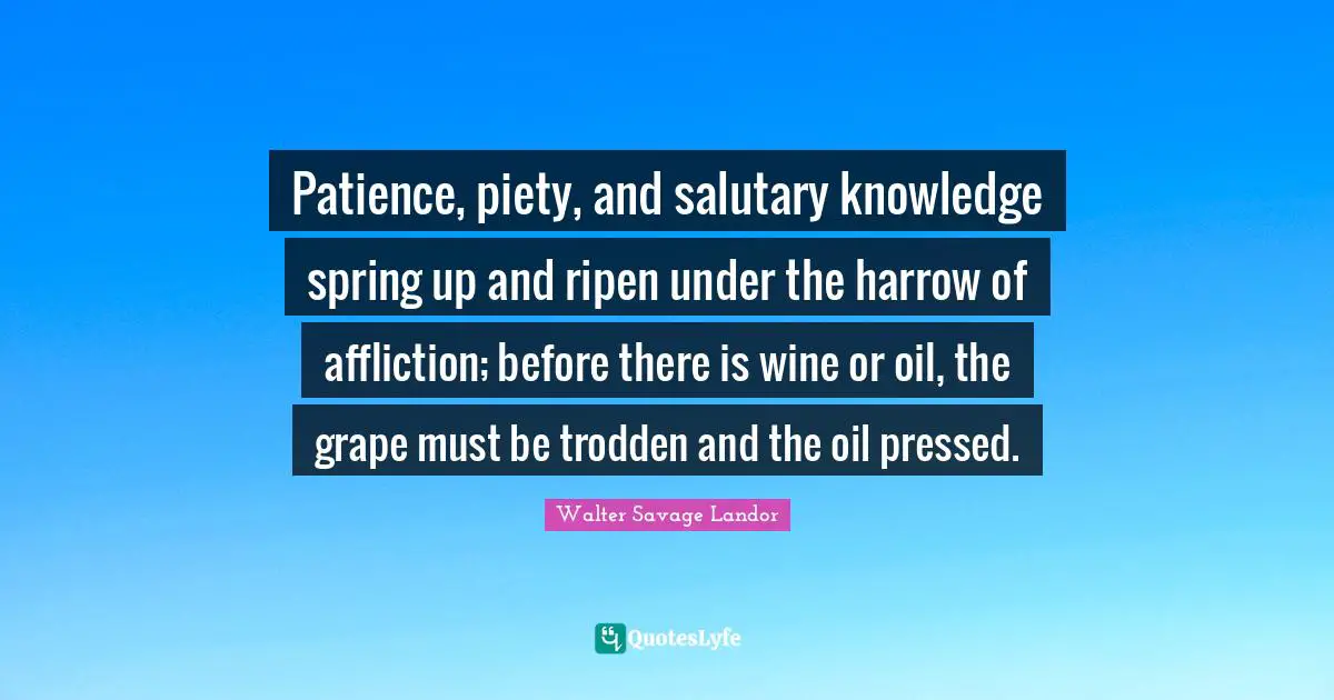 Patience, piety, and salutary knowledge spring up and ripen under the harrow of affliction; before there is wine or oil, the grape must be trodden and the oil pressed.