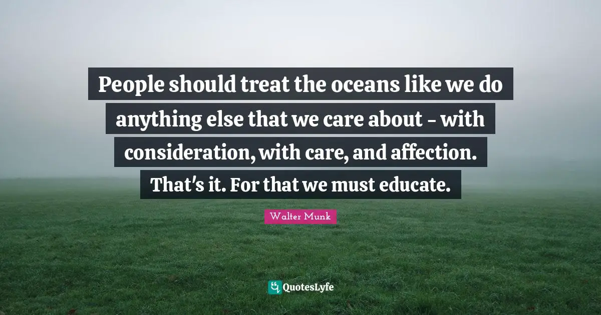 People should treat the oceans like we do anything else that we care about - with consideration, with care, and affection. That's it. For that we must educate.