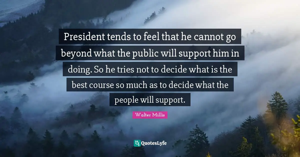 President tends to feel that he cannot go beyond what the public will support him in doing. So he tries not to decide what is the best course so much as to decide what the people will support.