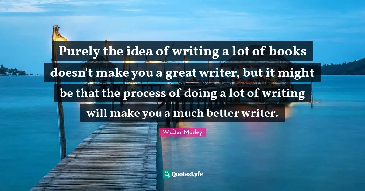 Purely the idea of writing a lot of books doesn't make you a great writer, but it might be that the process of doing a lot of writing will make you a much better writer.