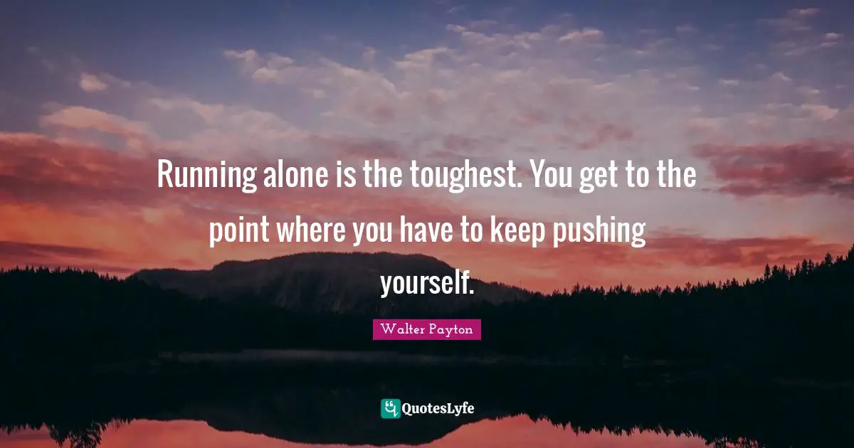 Running alone is the toughest. You get to the point where you have to keep pushing yourself.
