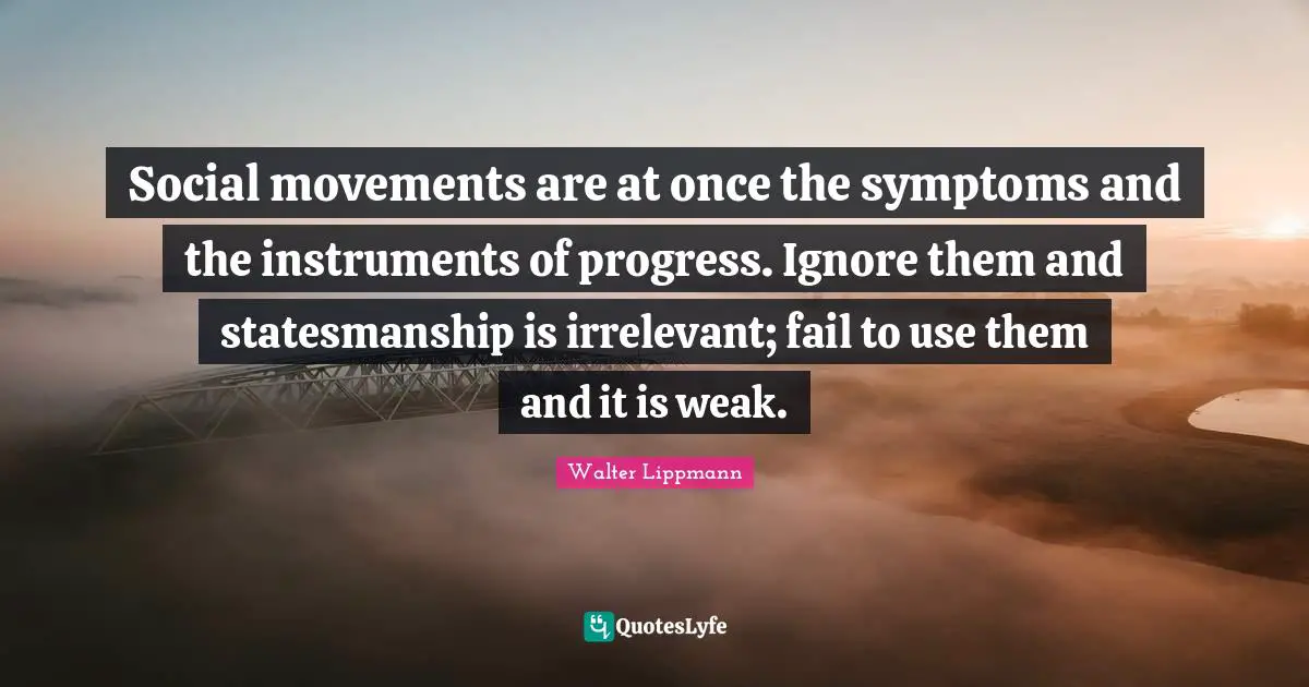 Walter Lippmann Quotes: "Social movements are at once the symptoms and the instruments of progress. Ignore them and statesmanship is irrelevant; fail to use them and it is weak."