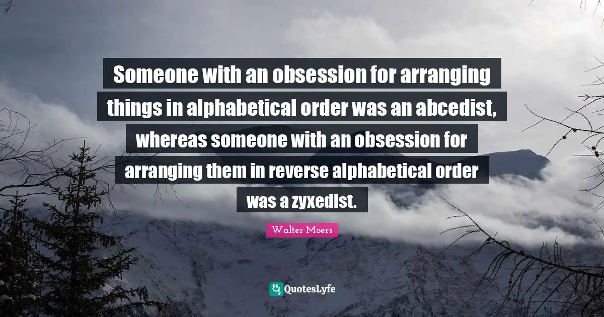 Someone with an obsession for arranging things in alphabetical order was an abcedist, whereas someone with an obsession for arranging them in reverse alphabetical order was a zyxedist.