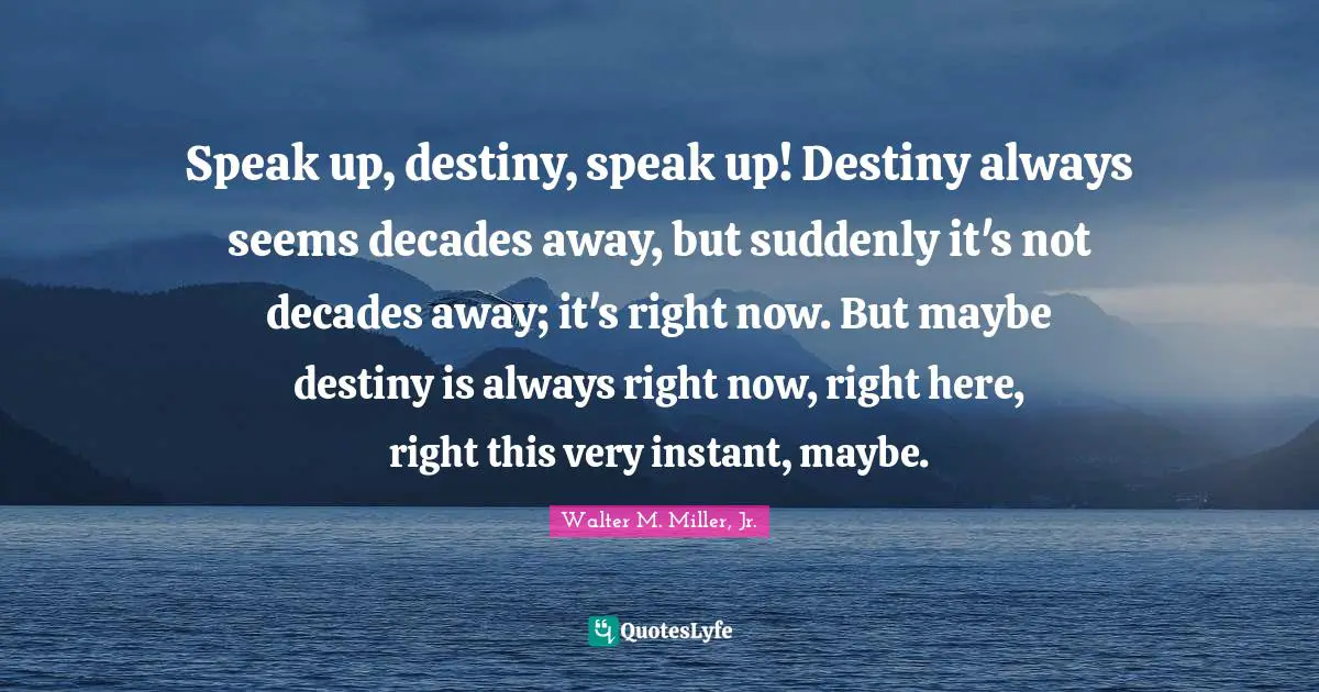 Walter M. Miller Jr. Quotes: "Speak up, destiny, speak up! Destiny always seems decades away, but suddenly it's not decades away; it's right now. But maybe destiny is always right now, right here, right this very instant, maybe."