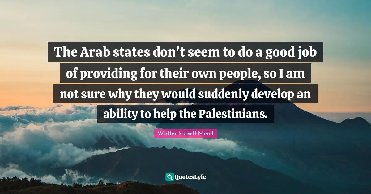 The Arab states don't seem to do a good job of providing for their own people, so I am not sure why they would suddenly develop an ability to help the Palestinians.